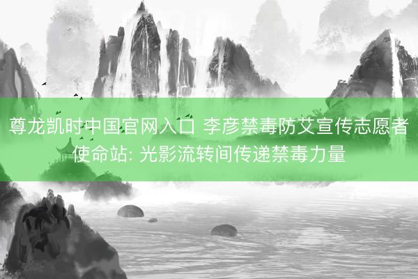 尊龙凯时中国官网入口 李彦禁毒防艾宣传志愿者使命站: 光影流转间传递禁毒力量