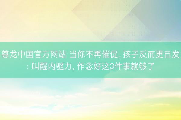 尊龙中国官方网站 当你不再催促， 孩子反而更自发: 叫醒内驱力， 作念好这3件事就够了
