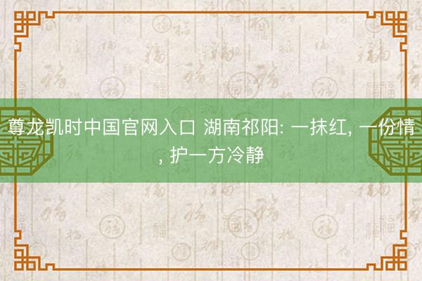 尊龙凯时中国官网入口 湖南祁阳: 一抹红， 一份情， 护一方冷静