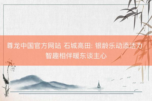 尊龙中国官方网站 石城高田: 银龄乐动添活力 智趣相伴暖东谈主心