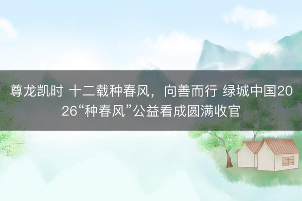 尊龙凯时 十二载种春风，向善而行 绿城中国2026“种春风”公益看成圆满收官