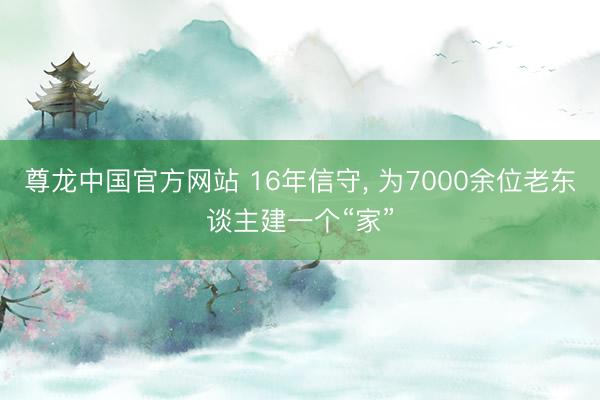 尊龙中国官方网站 16年信守， 为7000余位老东谈主建一个“家”