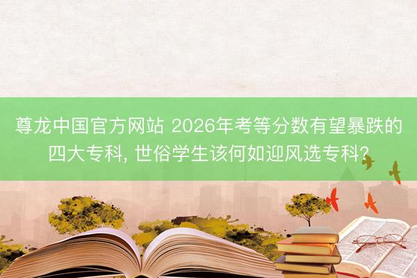 尊龙中国官方网站 2026年考等分数有望暴跌的四大专科, 世俗学生该何如迎风选专科?