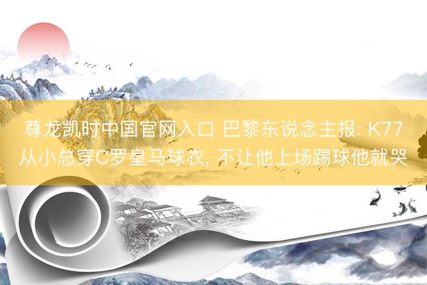 尊龙凯时中国官网入口 巴黎东说念主报: K77从小总穿C罗皇马球衣， 不让他上场踢球他就哭