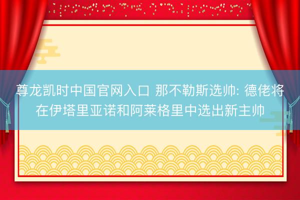 尊龙凯时中国官网入口 那不勒斯选帅: 德佬将在伊塔里亚诺和阿莱格里中选出新主帅