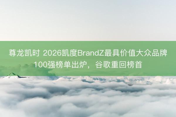 尊龙凯时 2026凯度BrandZ最具价值大众品牌100强榜单出炉，谷歌重回榜首