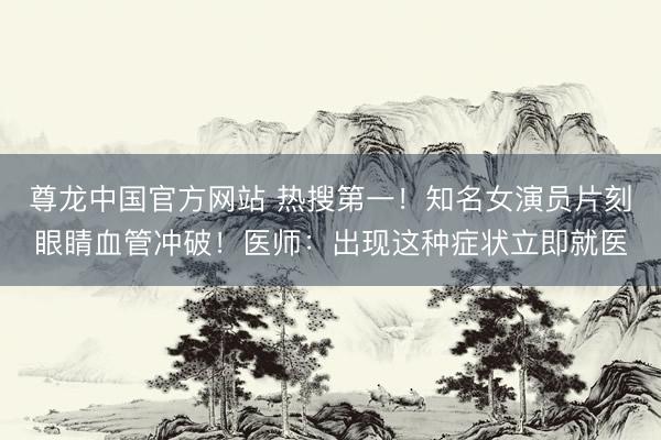 尊龙中国官方网站 热搜第一！知名女演员片刻眼睛血管冲破！医师：出现这种症状立即就医