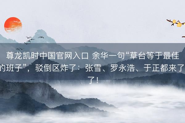 尊龙凯时中国官网入口 余华一句“草台等于最佳的班子”，驳倒区炸了：张雪、罗永浩、于正都来了！