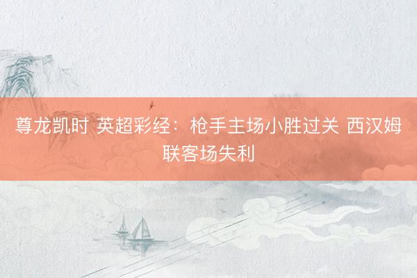 尊龙凯时 英超彩经：枪手主场小胜过关 西汉姆联客场失利