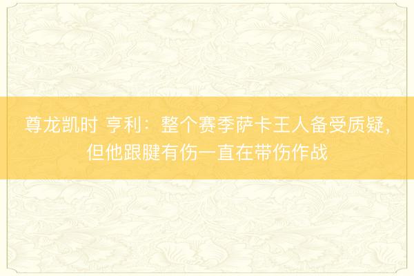 尊龙凯时 亨利：整个赛季萨卡王人备受质疑，但他跟腱有伤一直在带伤作战