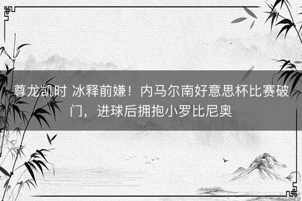 尊龙凯时 冰释前嫌！内马尔南好意思杯比赛破门，进球后拥抱小罗比尼奥