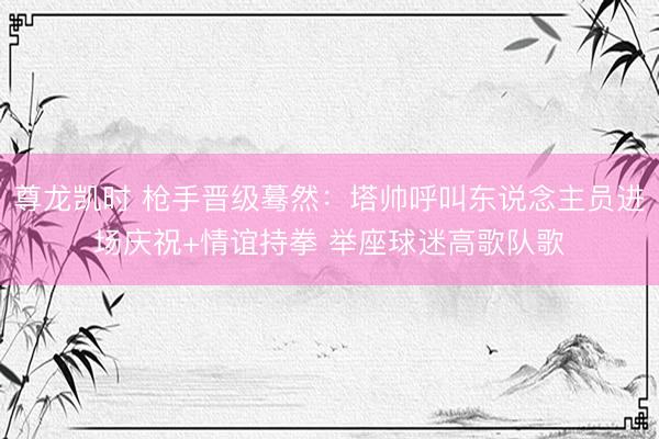 尊龙凯时 枪手晋级蓦然：塔帅呼叫东说念主员进场庆祝+情谊持拳 举座球迷高歌队歌