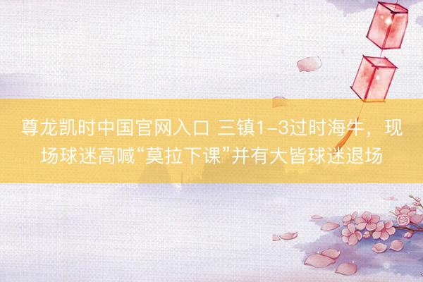 尊龙凯时中国官网入口 三镇1-3过时海牛，现场球迷高喊“莫拉下课”并有大皆球迷退场