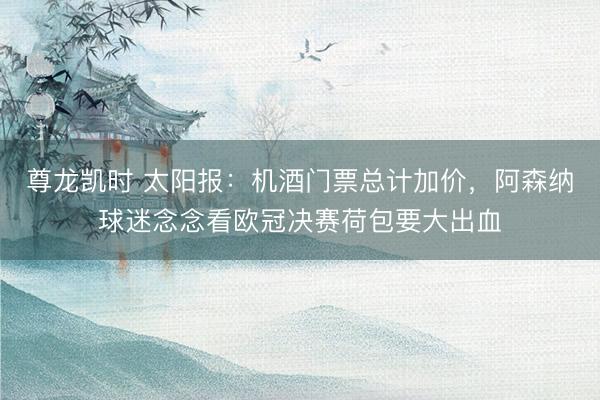 尊龙凯时 太阳报：机酒门票总计加价，阿森纳球迷念念看欧冠决赛荷包要大出血