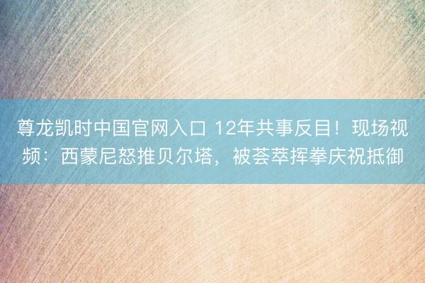 尊龙凯时中国官网入口 12年共事反目！现场视频：西蒙尼怒推贝尔塔，被荟萃挥拳庆祝抵御