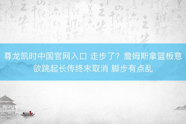 尊龙凯时中国官网入口 走步了？詹姆斯拿篮板意欲跳起长传终末取消 脚步有点乱