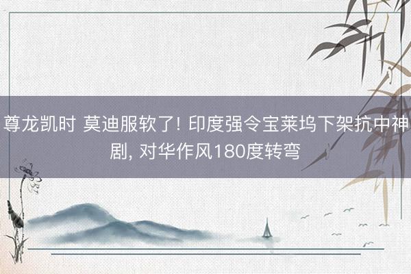 尊龙凯时 莫迪服软了! 印度强令宝莱坞下架抗中神剧， 对华作风180度转弯