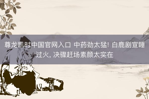 尊龙凯时中国官网入口 中药劲太猛! 白鹿剧宣睡过火， 决骤赶场素颜太实在