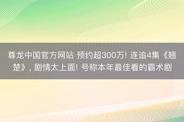 尊龙中国官方网站 预约超300万! 连追4集《翘楚》， 剧情太上面! 号称本年最佳看的霸术剧