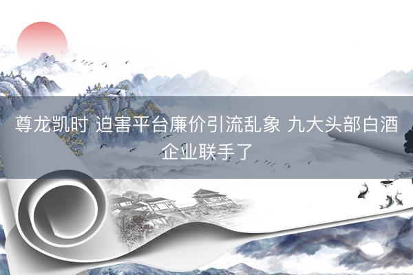 尊龙凯时 迫害平台廉价引流乱象 九大头部白酒企业联手了