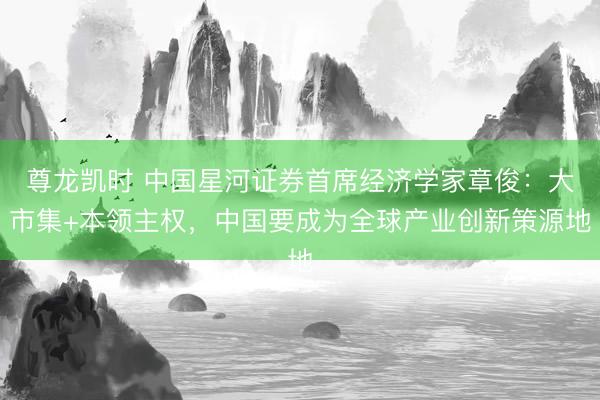 尊龙凯时 中国星河证券首席经济学家章俊：大市集+本领主权，中国要成为全球产业创新策源地