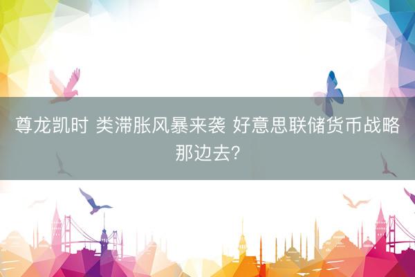 尊龙凯时 类滞胀风暴来袭 好意思联储货币战略那边去？