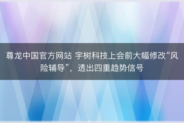 尊龙中国官方网站 宇树科技上会前大幅修改“风险辅导”，透出四重趋势信号