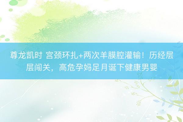 尊龙凯时 宫颈环扎+两次羊膜腔灌输！历经层层闯关，高危孕妈足月诞下健康男婴