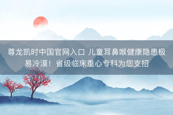 尊龙凯时中国官网入口 儿童耳鼻喉健康隐患极易冷漠！省级临床重心专科为您支招