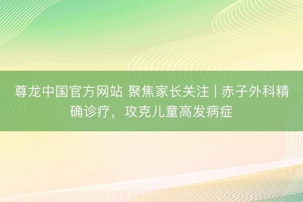 尊龙中国官方网站 聚焦家长关注 | 赤子外科精确诊疗，攻克儿童高发病症