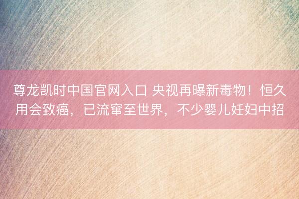 尊龙凯时中国官网入口 央视再曝新毒物！恒久用会致癌，已流窜至世界，不少婴儿妊妇中招
