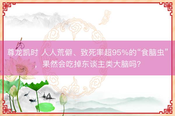 尊龙凯时 人人荒僻、致死率超95%的“食脑虫”，果然会吃掉东谈主类大脑吗？