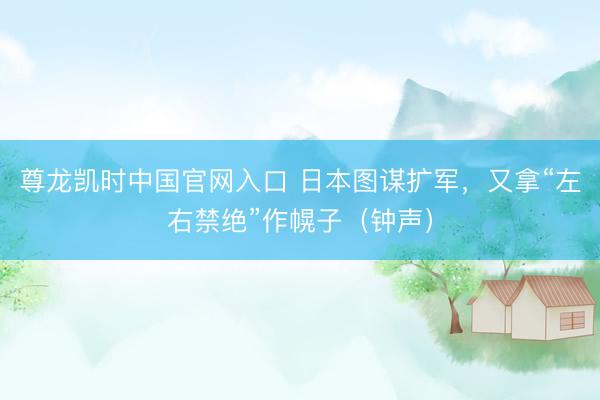 尊龙凯时中国官网入口 日本图谋扩军，又拿“左右禁绝”作幌子（钟声）