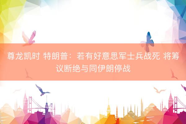 尊龙凯时 特朗普：若有好意思军士兵战死 将筹议断绝与同伊朗停战