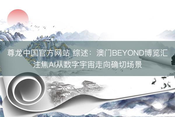 尊龙中国官方网站 综述：澳门BEYOND博览汇注焦AI从数字宇宙走向确切场景