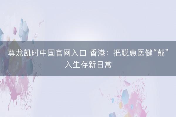 尊龙凯时中国官网入口 香港：把聪惠医健“戴”入生存新日常