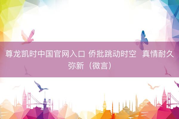 尊龙凯时中国官网入口 侨批跳动时空  真情耐久弥新（微言）
