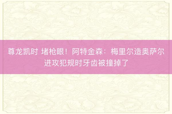 尊龙凯时 堵枪眼!阿特金森:梅里尔造奥萨尔进攻犯规时牙齿被撞掉了