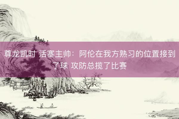 尊龙凯时 活塞主帅:阿伦在我方熟习的位置接到了球 攻防总揽了比赛