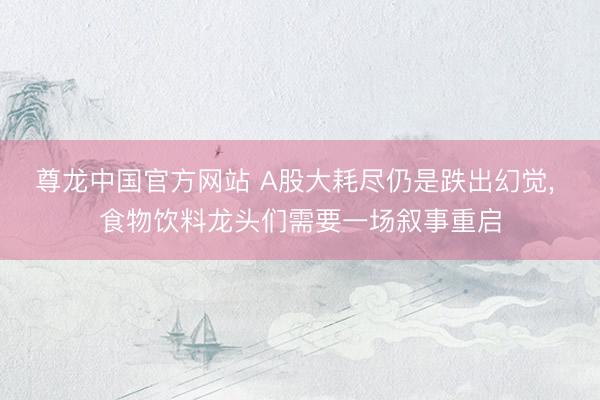 尊龙中国官方网站 A股大耗尽仍是跌出幻觉， 食物饮料龙头们需要一场叙事重启