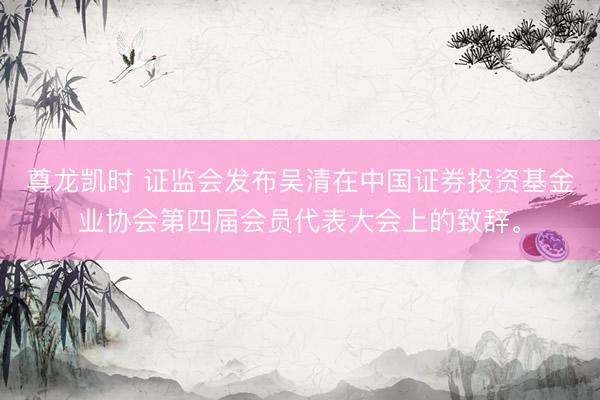 尊龙凯时 证监会发布吴清在中国证券投资基金业协会第四届会员代表大会上的致辞<a href=