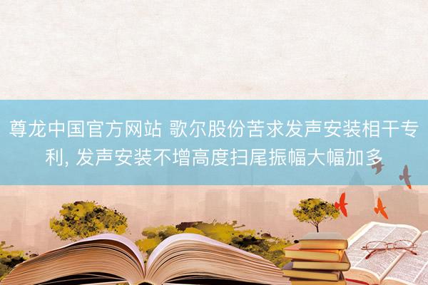 尊龙中国官方网站 歌尔股份苦求发声安装相干专利， 发声安装不增高度扫尾振幅大幅加多