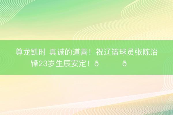 尊龙凯时 真诚的道喜！祝辽篮球员张陈治锋23岁生辰安定！🎂🎂