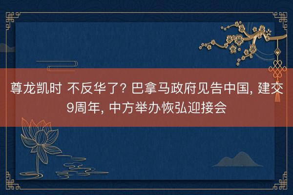 尊龙凯时 不反华了? 巴拿马政府见告中国， 建交9周年， 中方举办恢弘迎接会