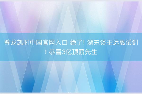 尊龙凯时中国官网入口 绝了! 湖东谈主远离试训! 恭喜3亿顶薪先生