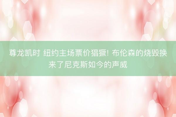 尊龙凯时 纽约主场票价猖獗! 布伦森的烧毁换来了尼克斯如今的声威