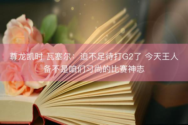 尊龙凯时 瓦塞尔：迫不足待打G2了 今天王人备不是咱们习尚的比赛神志
