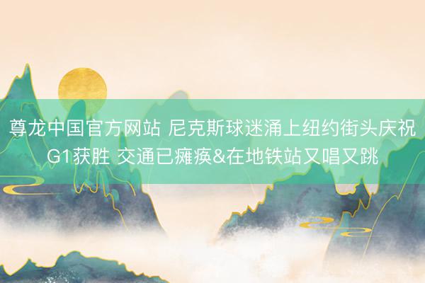 尊龙中国官方网站 尼克斯球迷涌上纽约街头庆祝G1获胜 交通已瘫痪&在地铁站又唱又跳