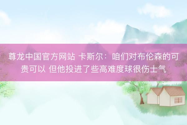 尊龙中国官方网站 卡斯尔：咱们对布伦森的可贵可以 但他投进了些高难度球很伤士气