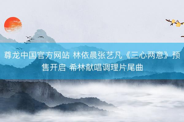 尊龙中国官方网站 林依晨张艺凡《三心两意》预售开启 希林献唱调理片尾曲
